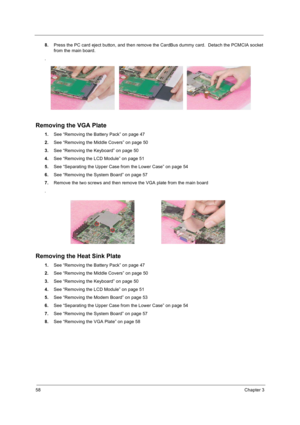 Page 6658Chapter 3
8.Press the PC card eject button, and then remove the CardBus dummy card.  Detach the PCMCIA socket 
from the main board.
.
Removing the VGA Plate
1.See “Removing the Battery Pack” on page 47
2.See “Removing the Middle Covers” on page 50
3.See “Removing the Keyboard” on page 50
4.See “Removing the LCD Module” on page 51
5.See “Separating the Upper Case from the Lower Case” on page 54
6.See “Removing the System Board” on page 57
7.Remove the two screws and then remove the VGA plate from the...