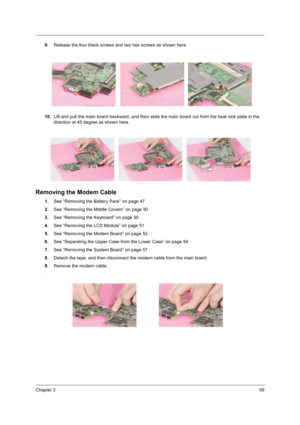 Page 67Chapter 359
9.Release the four black screws and two hex screws as shown here.
10.Lift and pull the main board backward, and then slide the main board out from the heat sink plate in the 
direction at 45 degree as shown here.
Removing the Modem Cable
1.See “Removing the Battery Pack” on page 47
2.See “Removing the Middle Covers” on page 50
3.See “Removing the Keyboard” on page 50
4.See “Removing the LCD Module” on page 51
5.See “Removing the Modem Board” on page 53
6.See “Separating the Upper Case from...