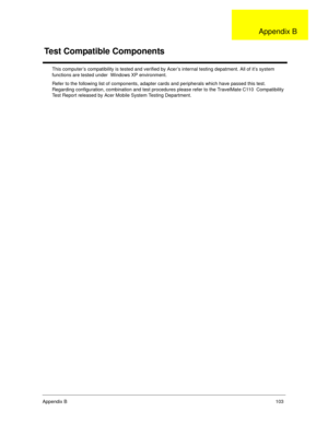 Page 111Appendix B103
This computer’s compatibility is tested and verified by Acer’s internal testing depatment. All of it’s system 
functions are tested under  Windows XP environment.
Refer to the following list of components, adapter cards and peripherals which have passed this test. 
Regarding configuration, combination and test procedures please refer to the TravelMate C110  Compatibility 
Test Report released by Acer Mobile System Testing Department.
Test Compatible Components
Appendix B 