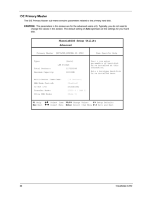 Page 4436TravelMate C110
IDE Primary Master
The IDE Primary Master sub-menu contains parameters related to the primary hard disk.
CAUTION:  The parameters in this screen are for the advanced users only. Typically, you do not need to 
change the values in this screen. The default setting of Auto optimizes all the settings for your hard 
disk. 
PhoenixBIOS Setup Utility 
                  Advanced 
 
Primary Master  [HITACHI_DK23EA-60-(PM)]  
Item Specific Help 
 
 Type:                      [Auto] 
     LBA...