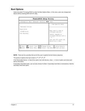 Page 49Chapter 241
Boot Options
Users can press F12 during POST to enter the Boot Options Menu. In this menu users can change boot 
device without entering BIOS SETUP utility.
NOTE:  There are four priorities that can let the user to specify the boot device sequence.
The priority of options from top to down is 1
st, 2nd, 3rd, 4th.
If the Removable Device  or Hard Drive option has multi devices, show ‘+’ in front of option and show each 
device information.
If secondary Hard Disk exists, user can also choose it...