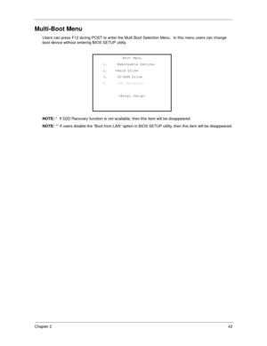 Page 51Chapter 243
Multi-Boot Menu
Users can press F12 during POST to enter the Multi Boot Selection Menu.  In this menu users can change 
boot device without entering BIOS SETUP utility.
NOTE: *  If D2D Recovery function is not available, then this item will be disappeared
NOTE: ** If users disable the “Boot from LAN” option in BIOS SETUP utility, then this item will be disappeared.
Boot Menu 
1.     Removeable Devices 
2.    +Hard Drive 
3.     CD-ROM Drive 
4.     D2D Recovery* 
 
  