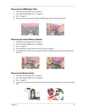 Page 65Chapter 357
Removing the DIMM Upper Plate
1.See “Removing the Battery Pack” on page 53
2.See “Removing the Middle Covers” on page 56
3.See “” on page 56
4.Remove the two screws, and then detach the DIMM upper plate from the heat sink plate.
Removing the Internal Memory Module
1.See “Removing the Battery Pack” on page 53
2.See “Removing the Middle Covers” on page 56
3.See “” on page 56
4.See “Separating the Upper Case from the Lower Case” on page 60
5.Push the latches on both sides of the socket to...