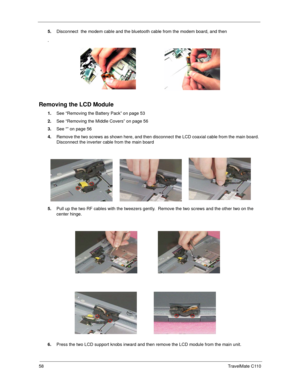 Page 6658TravelMate C110
5.Disconnect  the modem cable and the bluetooth cable from the modem board, and then 
.
Removing the LCD Module
1.See “Removing the Battery Pack” on page 53
2.See “Removing the Middle Covers” on page 56
3.See “” on page 56
4.Remove the two screws as shown here, and then disconnect the LCD coaxial cable from the main board.  
Disconnect the inverter cable from the main board
5.Pull up the two RF cables with the tweezers gently.  Remove the two screws and the other two on the 
center...