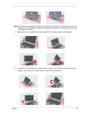 Page 67Chapter 359
NOTE: We would like to hightlight the correct way to rotate the LCD module here.  Please note that the LCD 
module can only be rotated at 180 degrees. Rotating the LCD module in the wrong direction may cause 
the damage to the cables.
1. Pressing the two LCD support knobs inward, rotate the LCD module clockwise at 180 degrees.
l
2.To rotate the LCD module back to its original position,  rotate the LCD module counterclockwise at 180
          degrees.  Press the two LCD support knobs to secure...