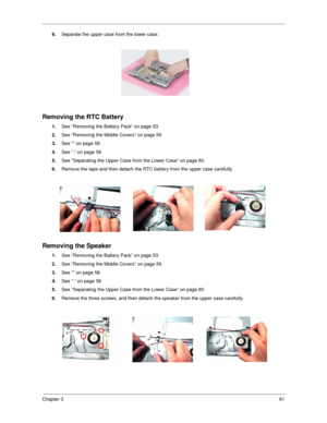 Page 69Chapter 361
9.Separate the upper case from the lower case.
Removing the RTC Battery
1.See “Removing the Battery Pack” on page 53
2.See “Removing the Middle Covers” on page 56
3.See “” on page 56
4.See “.” on page 58
5.See “Separating the Upper Case from the Lower Case” on page 60
6.Remove the tape and then detach the RTC battery from the upper case carefully.
Removing the Speaker
1.See “Removing the Battery Pack” on page 53
2.See “Removing the Middle Covers” on page 56
3.See “” on page 56
4.See “.” on...