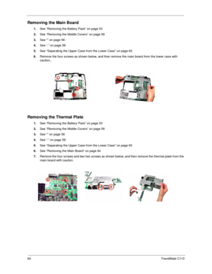 Page 7264TravelMate C110
Removing the Main Board
1.See “Removing the Battery Pack” on page 53
2.See “Removing the Middle Covers” on page 56
3.See “” on page 56
4.See “.” on page 58
5.See “Separating the Upper Case from the Lower Case” on page 60
6.Remove the four screws as shown below, and then remove the main board from the lower case with 
caution..
Removing the Thermal Plate
1.See “Removing the Battery Pack” on page 53
2.See “Removing the Middle Covers” on page 56
3.See “” on page 56
4.See “.” on page 58...