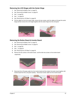 Page 75Chapter 367
Removing the LCD Hinges with the Center Hinge
1.See “Removing the Battery Pack” on page 53
2.See “Removing the Middle Covers” on page 56
3.See “” on page 56
4.See “.” on page 58
5.See “Removing the LCD Bezel” on page 66
6.Pull the cables out from the center hinge, remove the two screws, push the cables out through the center 
hinge and then remove the LCD hinges together with the center hinge from the LCD panel.   
Removing the Button Board & Inverter Board
1.See “Removing the Battery Pack”...