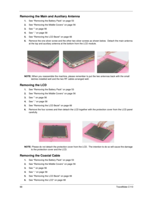 Page 7668TravelMate C110
Removing the Main and Auxiliary Antenna
1.See “Removing the Battery Pack” on page 53
2.See “Removing the Middle Covers” on page 56
3.See “” on page 56
4.See “.” on page 58
5.See “Removing the LCD Bezel” on page 66
6.Remove the one silver screw and the other two silver screws as shown below.  Detach the main antenna 
at the top and auxiliary antenna at the bottom from the LCD module.
NOTE: When you reassemble the machine, please remember to put the two antennas back with the small...