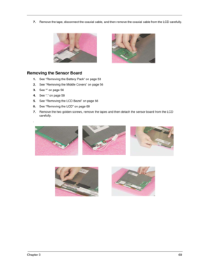 Page 77Chapter 369
7.Remove the tape, disconnect the coaxial cable, and then remove the coaxial cable from the LCD carefully.
 
Removing the Sensor Board
1.See “Removing the Battery Pack” on page 53
2.See “Removing the Middle Covers” on page 56
3.See “” on page 56
4.See “.” on page 58
5.See “Removing the LCD Bezel” on page 66
6.See “Removing the LCD” on page 68
7.Remove the two golden screws, remove the tapes and then detach the sensor board from the LCD 
carefully.
. 