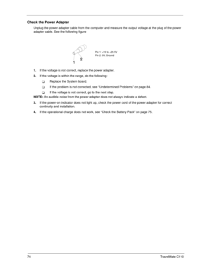 Page 8274TravelMate C110
Check the Power Adapter
Unplug the power adapter cable from the computer and measure the output voltage at the plug of the power 
adapter cable. See the following figure
1.If the voltage is not correct, replace the power adapter.
2.If the voltage is within the range, do the following:
TReplace the System board.
TIf the problem is not corrected, see “Undetermined Problems” on page 84.
TIf the voltage is not correct, go to the next step.
NOTE: An audible noise from the power adapter does...