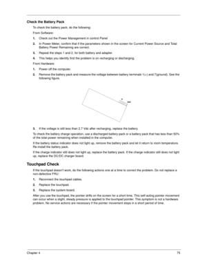 Page 83Chapter 475
Check the Battery Pack 
To check the battery pack, do the following:
From Software:
1.Check out the Power Management in control Panel
2.In Power Meter, confirm that if the parameters shown in the screen for Current Power Source and Total 
Battery Power Remaining are correct.
3.Repeat the steps 1 and 2, for both battery and adapter.
4.This helps you identify first the problem is on recharging or discharging. 
From Hardware:
1.Power off the computer. 
2.Remove the battery pack and measure the...