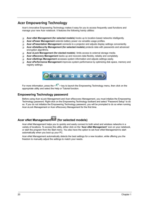 Page 2820Chapter 1
Acer Empowering Technology
Acer’s innovative Empowering Technology makes it easy for you to access frequently used functions and 
manage your new Acer notebook. It features the following handy utilities: 
TAcer eNet Management (for selected models) hooks up to location-based networks intelligently.
TAcer ePower Management extends battery power via versatile usage profiles.
TAcer ePresentation Management connects to a projector and adjusts display settings conveniently.
TAcer eDataSecurity...