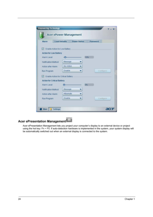 Page 3224Chapter 1
Acer ePresentation Management
Acer ePresentation Management lets you project your computer’s display to an external device or project 
using the hot key: Fn + F5. If auto-detection hardware is implemented in the system, your system display will 
be automatically switched out when an external display is connected to the system. 