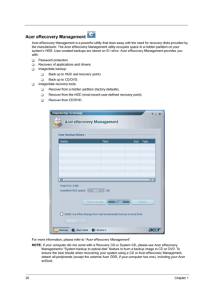 Page 3628Chapter 1
Acer eRecovery Management   
Acer eRecovery Management is a powerful utility that does away with the need for recovery disks provided by 
the manufacturer. The Acer eRecovery Management utility occupies space in a hidden partition on your 
system’s HDD. User-created backups are stored on D: drive. Acer eRecovery Management provides you 
with:
TPassword protection.
TRecovery of applications and drivers.
TImage/data backup:
TBack up to HDD (set recovery point).
TBack up to CD/DVD.
TImage/data...