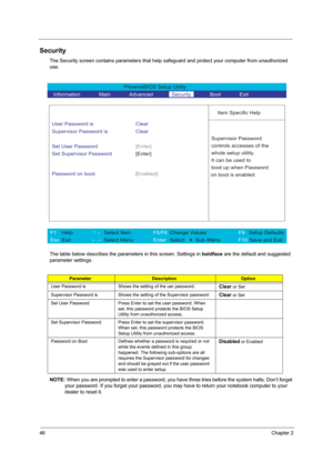 Page 5446Chapter 2
Security
The Security screen contains parameters that help safeguard and protect your computer from unauthorized 
use.
The table below describes the parameters in this screen. Settings in boldface are the default and suggested 
parameter settings.
NOTE: When you are prompted to enter a password, you have three tries before the system halts. Don’t forget 
your password. If you forget your password, you may have to return your notebook computer to your 
dealer to reset it....