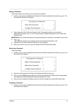 Page 55Chapter 247
Setting a Password
Follow these steps as you set the user or the supervisor password:
1.Use the w andy keys to highlight the Set Supervisor Password parameter and press the e key. The 
Set Supervisor Password box appears:
2.Type a password in the “Enter New Password” field. The password length can not exceeds 8 
alphanumeric characters (A-Z, a-z, 0-9, not case sensitive). Retype the password in the “Confirm New 
Password” field.
IMPORTANT:Be very careful when typing your password because the...