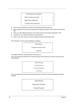 Page 5648Chapter 2
2.Type the current password in the Enter Current Password field and press e.
3.Type a password in the Enter New Password field. Retype the password in the Confirm New Password 
field.
4.Press e. After setting the password, the computer sets the User Password parameter to “Set”.
5.If desired, you can enable the Password on boot parameter.
6.When you are done, press u to save the changes and exit the BIOS Setup Utility.
If the verification is OK, the screen will display as following. 
The...