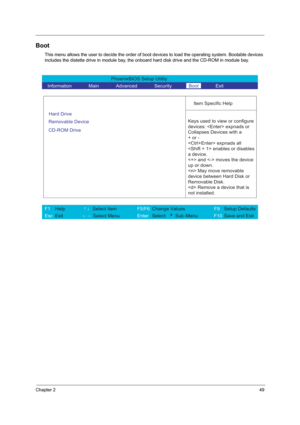 Page 57Chapter 249
Boot
This menu allows the user to decide the order of boot devices to load the operating system. Bootable devices 
includes the distette drive in module bay, the onboard hard disk drive and the CD-ROM in module bay.
PhoenixBIOS Setup Utility 
  Information       Main       Advanced       Security       Boot       Exit 
 
  
Item Specific Help 
Hard Drive   
Removable Device   
CD-ROM Drive 
 
 Keys used to view or configure
devices:  expnads or 
Collapses Devices with a 
+ or -
 expnads all...