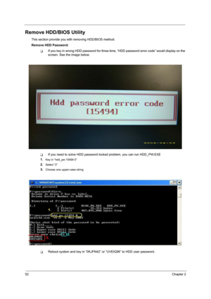 Page 6052Chapter 2
Remove HDD/BIOS Utility
This section provide you with removing HDD/BIOS method:
Remove HDD Password:
TIf you key in wrong HDD password for three time, “HDD password error code” would display on the 
screen. See the image below.
TIf you need to solve HDD password locked problem, you can run HDD_PW.EXE
1.
Key in “hdd_pw 15494 0”
2.Select “2”
3.Choose one upper-case string
TReboot system and key in “0KJFN42” or “UVEIQ96” to HDD user password. 