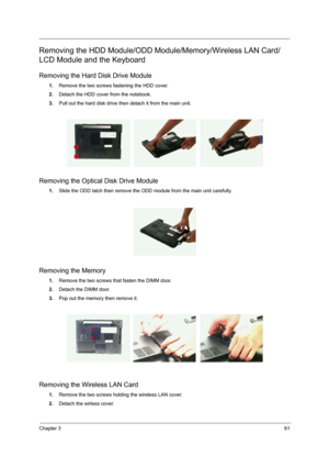 Page 69Chapter 361
Removing the HDD Module/ODD Module/Memory/Wireless LAN Card/ 
LCD Module and the Keyboard
Removing the Hard Disk Drive Module
1.Remove the two screws fastening the HDD cover.
2.Detach the HDD cover from the notebook.
3.Pull out the hard disk drive then detach it from the main unit.
Removing the Optical Disk Drive Module
1.Slide the ODD latch then remove the ODD module from the main unit carefully.
Removing the Memory
1.Remove the two screws that fasten the DIMM door.
2.Detach the DIMM door....