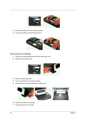 Page 7062Chapter 3
3.Disconnect wireless main and auxiliary antenna.
4.Pop out the wireless LAN card then remove it.
Removing the LCD Module
1.Remove two screws holding the left and the right hinge cover.
2.Remove the right hinge cover.
3.Remove the left hinge cover.
4.Turn over the entire LCD module as shown.
5.Disconnect the six screws fastening the middle cover.
6.Detach the middle cover carefully.
7.Then disconnect the LCD cable. 