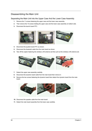 Page 7264Chapter 3
Disassembling the Main Unit
Separating the Main Unit into the Upper Case And the Lower Case Assembly
1.Remove the 11 screws fastening the upper case and the lower case assembly.
2.Then remove the 10 screws holding the upper case and the lower case assembly on bottom side.
3.Disconnect the launch board FFC.
4.Disconnect the joystick board FFC as shown.
5.Disconnect the bluetooth cable from the main board as shown.
6.Tear off the capton fastening the wireless LAN antenna set then pull out the...