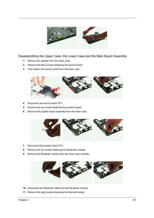 Page 73Chapter 365
Disassembling the Upper Case, the Lower Case and the Main Board Assembly
1.Remove the speaker from the lower case.
2.Remove the three screws fastening the launch board.
3.Then detach the launch board from the lower case.
4.Disconnect the launch board FFC.
5.Remove the two screws fastening the joystick board.
6.Remove the joystick board assembly from the lower case.
7.Disconnect the joystick board FFC.
8.Remove the two screws fastening the Bluetooth module.
9.Remove the Bluetooth module from...