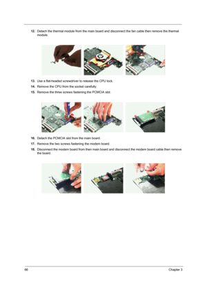 Page 7466Chapter 3
12.Detach the thermal module from the main board and disconnect the fan cable then remove the thermal 
module.
13.Use a flat-headed screwdriver to release the CPU lock.
14.Remove the CPU from the socket carefully.
15.Remove the three screws fastening the PCMCIA slot.
16.Detach the PCMCIA slot from the main board.
17.Remove the two screws fastening the modem board.
18.Disconnect the modem board from then main board and disconnect the modem board cable then remove 
the board. 