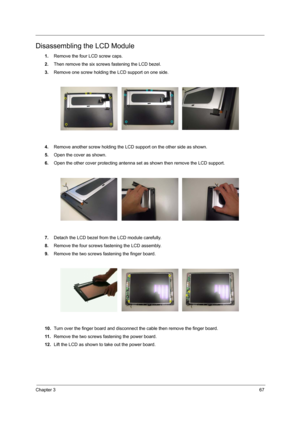 Page 75Chapter 367
Disassembling the LCD Module
1.Remove the four LCD screw caps.
2.Then remove the six screws fastening the LCD bezel.
3.Remove one screw holding the LCD support on one side.
4.Remove another screw holding the LCD support on the other side as shown.
5.Open the cover as shown.
6.Open the other cover protecting antenna set as shown then remove the LCD support.
7.Detach the LCD bezel from the LCD module carefully.
8.Remove the four screws fastening the LCD assembly.
9.Remove the two screws...