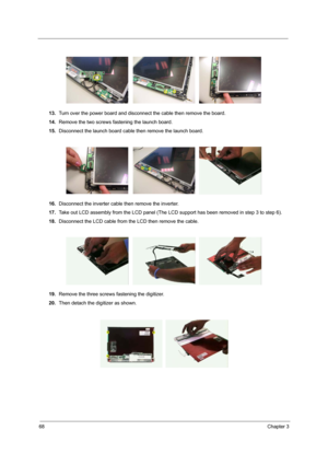 Page 7668Chapter 3
13.Turn over the power board and disconnect the cable then remove the board.
14.Remove the two screws fastening the launch board.
15.Disconnect the launch board cable then remove the launch board.
16.Disconnect the inverter cable then remove the inverter.
17.Take out LCD assembly from the LCD panel (The LCD support has been removed in step 3 to step 6).
18.Disconnect the LCD cable from the LCD then remove the cable.
19.Remove the three screws fastening the digitizer.
20.Then detach the...