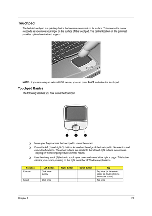 Page 29Chapter 121
Touchpad
The built-in touchpad is a pointing device that senses movement on its surface. This means the cursor 
responds as you move your finger on the surface of  the touchpad. The central location on the palmrest 
provides optimal co mfort and support.
NOTE:   If you are using an external USB mouse, you can press  Fn-F7 to disable the touchpad.
Touchpad Basics
The following teaches you how to use the touchpad:
TMove your finger across the touchpad to move the cursor. 
TPress the left (1)...