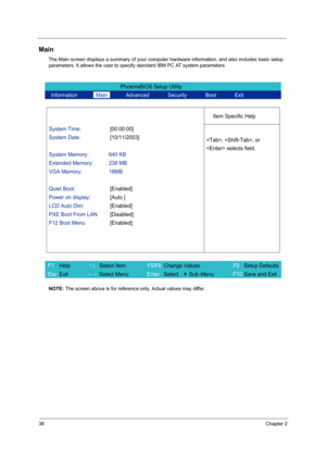 Page 4638Chapter 2
Main
The Main screen displays a summary of your computer hardware information, and also includes basic setup 
parameters. It allows the user to specify standard IBM PC AT system parameters.
NOTE: The screen above is for reference only. Actual values may differ.
PhoenixBIOS Setup Utility 
  Information       Main       Advanced       Security       Boot       Exit 
 
  
Item Specific Help 
System Time: [00:00:00] 
System Date: [10/11/2003] 
  
System Memory:  640 KB 
Extended Memory:  238 MB...