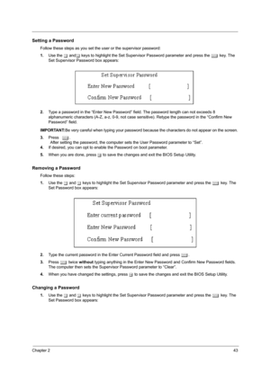 Page 51Chapter 243
Setting a Password
Follow these steps as you set the user or the supervisor password:
1.Use the w andy keys to highlight the Set Supervisor Password parameter and press the e key. The 
Set Supervisor Password box appears:
2.Type a password in the “Enter New Password” field. The password length can not exceeds 8 
alphanumeric characters (A-Z, a-z, 0-9, not case sensitive). Retype the password in the “Confirm New 
Password” field.
IMPORTANT:Be very careful when typing your password because the...