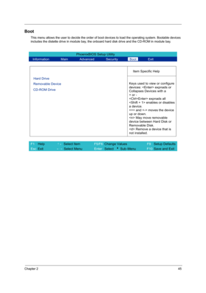 Page 53Chapter 245
Boot
This menu allows the user to decide the order of boot devices to load the operating system. Bootable devices 
includes the distette drive in module bay, the onboard hard disk drive and the CD-ROM in module bay.
PhoenixBIOS Setup Utility 
  Information       Main       Advanced       Security       Boot       Exit 
 
  
Item Specific Help 
Hard Drive   
Removable Device   
CD-ROM Drive 
 
 Keys used to view or configure
devices:  expnads or 
Collapses Devices with a 
+ or -
 expnads all...