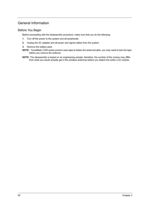 Page 5850Chapter 3
General Information
Before You Begin
Before proceeding with the disassembly procedure, make sure that you do the following:
1.Turn off the power to the system and all peripherals.
2.Unplug the AC adapter and all power and signal cables from the system.
3.Remove the battery pack.
NOTE:  TravelMate C300 series product uses tape to fasten the antenna/cable, you may need to tear the tape 
before you remove the antenna.
NOTE: The disassembly is based on an engineering sample, therefore, the number...