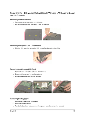 Page 61Chapter 353
Removing the HDD Module/Optical Module/Wireless LAN Card/Keyboard 
and LCD Module
Removing the HDD Module
1.Remove the two screws holding the HDD cover.
2.Pull out the hard disk drive then detach it from the main unit.
Removing the Optical Disc Drive Module
1.Slide the ODD latch then remove the ODD module from the main unit carefully.
.
Removing the Wireless LAN Card
1.Remove the two screws that fasten the Mini PCI cover.
2.Disconnect the main and the auxiliary antenna.
3.Pop out the wireless...