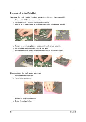 Page 6456Chapter 3
Disassembling the Main Unit
Separate the main unit into the logic upper and the logic lower assembly
1.Disconnect the RTC battery then remove it.
2.Pop out the memory then remove it from the DIMM socket.
3.Remove the 14 screws holding the upper case assembly and the lower case assembly.
4.Remove the screw holding the upper case assembly and lower case assembly.
5.Disconnect touchpad cable connecting to the main board.
6.Separate the main unit into the upper case assembly and the lower case...