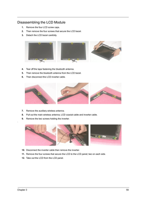 Page 67Chapter 359
Disassembling the LCD Module
1.Remove the four LCD screw caps.
2.Then remove the four screws that secure the LCD bezel.
3.Detach the LCD bezel carefully.
4.Tear off the tape fastening the bluetooth antenna.
5.Then remove the bluetooth antenna from the LCD bezel.
6.Then disconnect the LCD inverter cable.
7.Remove the auxiliary wireless antenna.
8.Pull out the main wireless antenna, LCD coaxial cable and inverter cable.
9.Remove the two screws holding the inverter.
.
10.Disconnect the inverter...