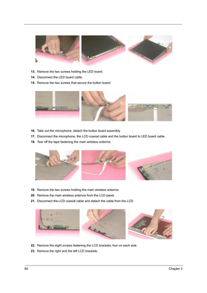 Page 6860Chapter 3
13.Remove the two screws holding the LED board.
14.Disconnect the LED board cable.
15.Remove the two screws that secure the button board.
16.Take out the microphone, detach the button board assembly.
17.Disconnect the microphone, the LCD coaxial cable and the button board to LED board cable.
18.Tear off the tape fastening the main wireless antenna.
19.Remove the two screws holding the main wireless antenna.
20.Remove the main wireless antenna from the LCD panel.
21.Disconnect the LCD coaxial...