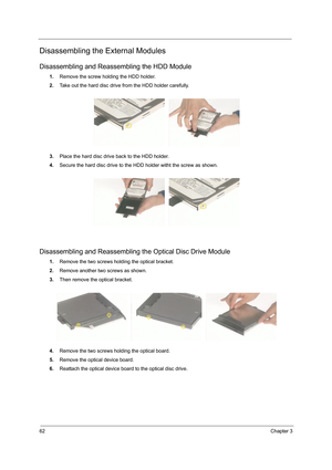 Page 7062Chapter 3
Disassembling the External Modules
Disassembling and Reassembling the HDD Module
1.Remove the screw holding the HDD holder.
2.Take out the hard disc drive from the HDD holder carefully.
3.Place the hard disc drive back to the HDD holder.
4.Secure the hard disc drive to the HDD holder witht the screw as shown.
Disassembling and Reassembling the Optical Disc Drive Module
1.Remove the two screws holding the optical bracket.
2.Remove another two screws as shown.
3.Then remove the optical...