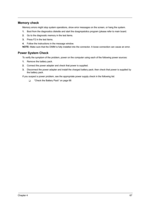 Page 75Chapter 467
Memory check
Memory errors might stop system operations, show error messages on the screen, or hang the system.
1.Boot from the diagnostics diskette and start the doagmpstotics program (please refer to main board.
2.Go to the diagnostic memory in the test items.
3.Press F2 in the test items.
4.Follow the instructions in the message window.
NOTE: Make sure that the DIMM is fully installed into the connector. A loose connection can cause an error.
Power System Check
To verify the symptom of the...