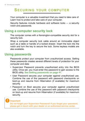 Page 4242 - Securing your computer
SECURING YOUR COMPUTER
Your computer is a valuable investment that you need to take care of. 
Learn how to protect and take care of your computer.
Security features include hardware and software locks — a security 
notch and passwords.
Using a computer security lock
The computer comes with a Kensington-compatible security slot for a 
security lock.
Wrap a computer security lock cable around an immovable object 
such as a table or handle of a locked drawer. Insert the lock into...
