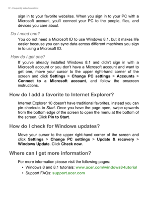 Page 7272 - Frequently asked questions
sign in to your favorite websites. When you sign in to your PC with a 
Microsoft account, youll connect your PC to the people, files, and 
devices you care about.
Do I need one?
You do not need a Microsoft ID to use Windows 8.1, but it makes life 
easier because you can sync data across different machines you sign 
in to using a Microsoft ID. 
How do I get one?
If youve already installed Windows 8.1 and didnt sign in with a 
Microsoft account or you dont have a Microsoft...