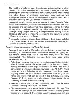 Page 8282 - Internet and online security
The next line of defense many times is your antivirus software, which 
monitors all online activities such as email messages and Web 
browsing and protects an individual from viruses, worms, Trojan horse 
and other types of malicious programs. Your antivirus and 
antispyware software should be configured to update itself, and it 
should do so every time you connect to the Internet. 
Integrated security suites such as McAfee Internet Security Suite, 
which combine...