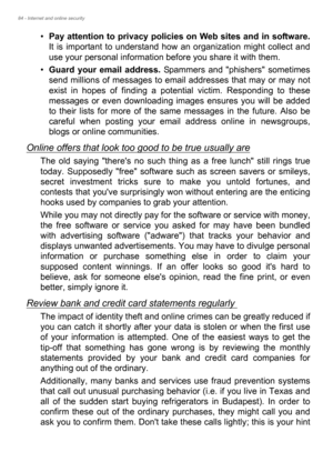 Page 8484 - Internet and online security
•Pay attention to privacy policies on Web sites and in software.
It is important to understand how an organization might collect and 
use your personal information before you share it with them. 
•Guard your email address. Spammers and phishers sometimes 
send millions of messages to email addresses that may or may not 
exist in hopes of finding a potential victim. Responding to these 
messages or even downloading images ensures you will be added 
to their lists for more...