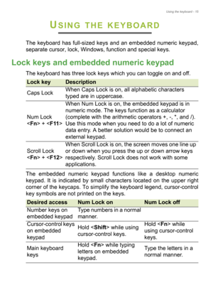 Page 15Using the keyboard - 15
USING THE KEYBOARD
The keyboard has full-sized keys and an embedded numeric keypad, 
separate cursor, lock, Windows, function and special keys.
Lock keys and embedded numeric keypad
The keyboard has three lock keys which you can toggle on and off.
The embedded numeric keypad functions like a desktop numeric 
keypad. It is indicated by small characters located on the upper right 
corner of the keycaps. To simplify the keyboard legend, cursor-control 
key symbols are not printed on...