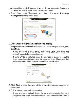 Page 23Recovery - 23
may use either a USB storage drive or, if your computer features a 
DVD recorder, one or more blank recordable DVDs.
1. From Start, type Recovery and then click Acer Recovery 
Management in the list of apps.
2. Click Create Drivers and Applications Backup. 
Plug in the USB drive or insert a blank DVD into the optical drive, then 
click Next.
• If you are using a USB drive, make sure your USB drive has 
enough capacity before continuing.
• If using DVDs, it will also show the number of...