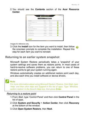 Page 27Recovery - 27
2. You should see the Contents section of the Acer Resource 
Center. 
Images for reference only.
3. Click the install icon for the item you want to install, then follow 
the onscreen prompts to complete the installation. Repeat this 
step for each item you want to reinstall.
Returning to an earlier system snapshot
Microsoft System Restore periodically takes a snapshot of your 
system settings and saves them as restore points. In most cases of 
hard-to-resolve software problems, you can...