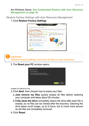 Page 29Recovery - 29
the Windows Store). See Customized Restore with Acer Recovery 
Management on page 30.
Restore Factory Settings with Acer Recovery Management
1. Click Restore Factory Settings. 
2. The Reset your PC window opens.
Images for reference only.
3. Click Next, then choose how to erase your files: 
a.Just remove my files quickly erases all files before restoring 
your computer and takes about 30 minutes. 
b.Fully clean the drive completely cleans the drive after each file is 
erased, so no files...